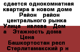 сдается однокомнатная квартира в новом доме › Район ­ район центрального рынка › Улица ­ ивлева › Дом ­ 11а › Этажность дома ­ 9 › Цена ­ 10 000 - Башкортостан респ., Стерлитамакский р-н, Стерлитамак г. Недвижимость » Квартиры аренда   . Башкортостан респ.